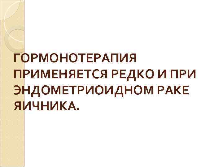 ГОРМОНОТЕРАПИЯ ПРИМЕНЯЕТСЯ РЕДКО И ПРИ ЭНДОМЕТРИОИДНОМ РАКЕ ЯИЧНИКА. 