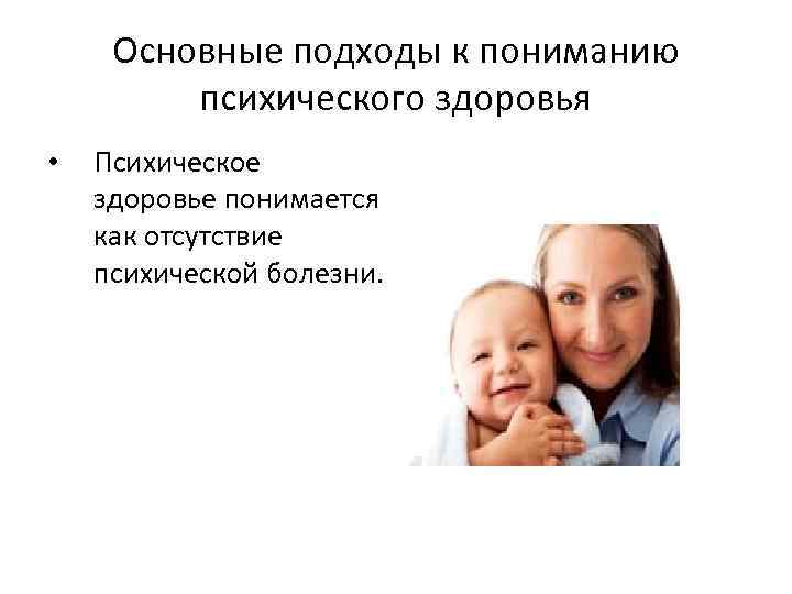 Основные подходы к пониманию психического здоровья • Психическое здоровье понимается как отсутствие психической болезни.