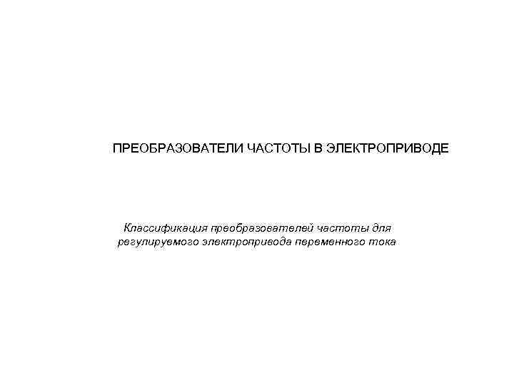 ПРЕОБРАЗОВАТЕЛИ ЧАСТОТЫ В ЭЛЕКТРОПРИВОДЕ Классификация преобразователей частоты для регулируемого электропривода переменного тока 