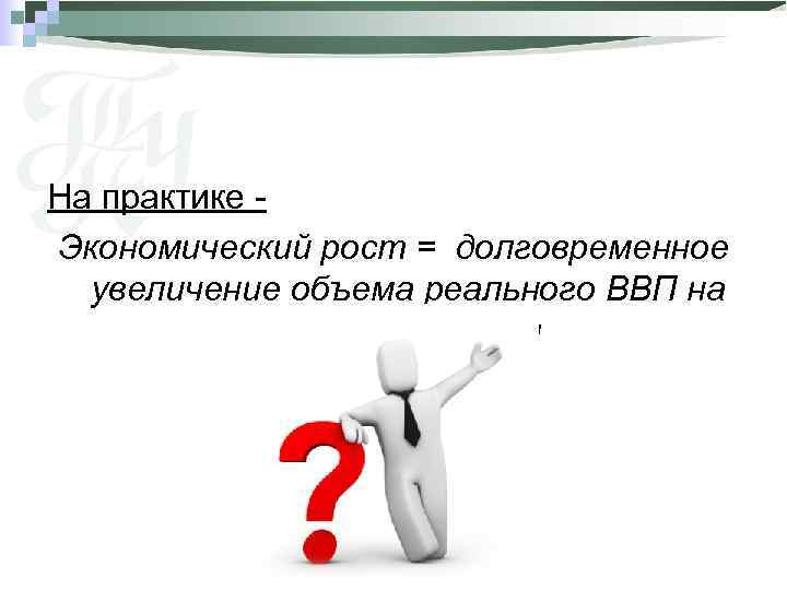 На практике Экономический рост = долговременное увеличение объема реального ВВП на душу населения 