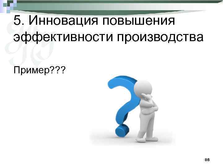 5. Инновация повышения эффективности производства Пример? ? ? 86 