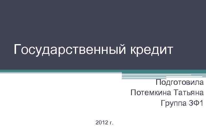 Государственный кредит Подготовила Потемкина Татьяна Группа 3 Ф 1 2012 г. 