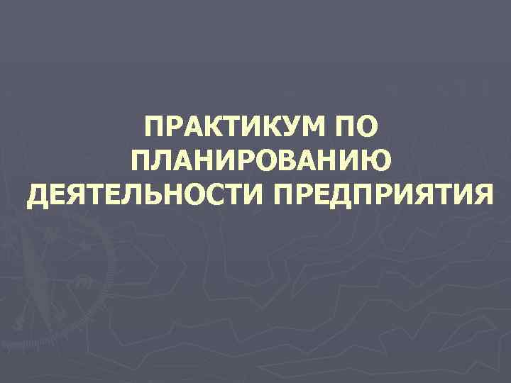 ПРАКТИКУМ ПО ПЛАНИРОВАНИЮ ДЕЯТЕЛЬНОСТИ ПРЕДПРИЯТИЯ 
