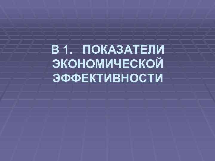 В 1. ПОКАЗАТЕЛИ ЭКОНОМИЧЕСКОЙ ЭФФЕКТИВНОСТИ 
