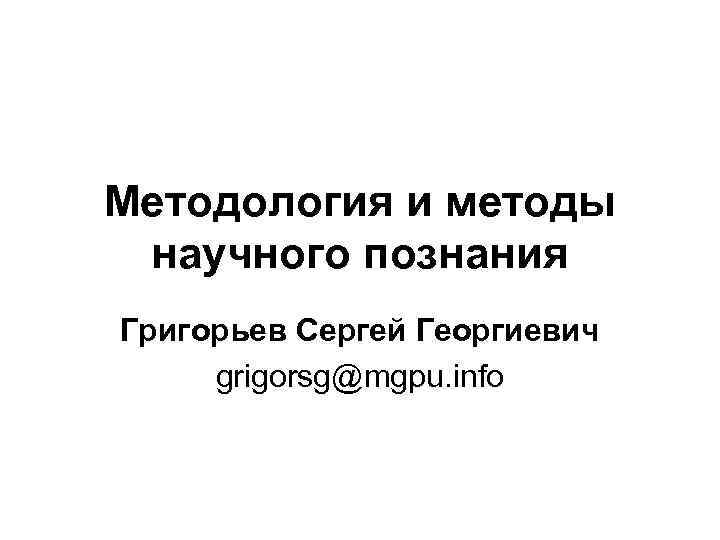 Методология и методы научного познания Григорьев Сергей Георгиевич grigorsg@mgpu. info 