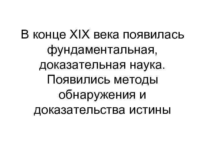 В конце ХIХ века появилась фундаментальная, доказательная наука. Появились методы обнаружения и доказательства истины