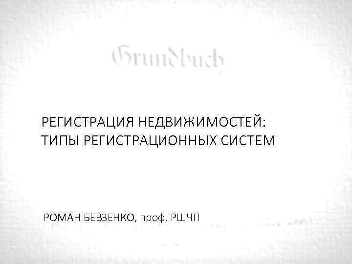РЕГИСТРАЦИЯ НЕДВИЖИМОСТЕЙ: ТИПЫ РЕГИСТРАЦИОННЫХ СИСТЕМ РОМАН БЕВЗЕНКО, проф. РШЧП 