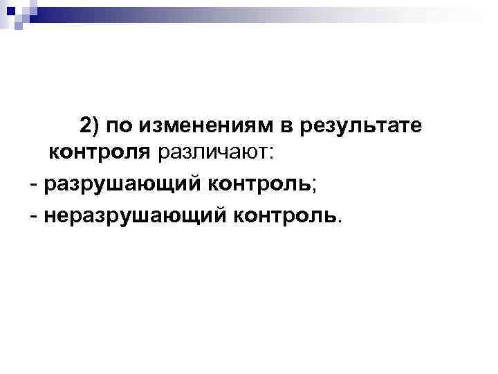 2) по изменениям в результате контроля различают: - разрушающий контроль; - неразрушающий контроль. 