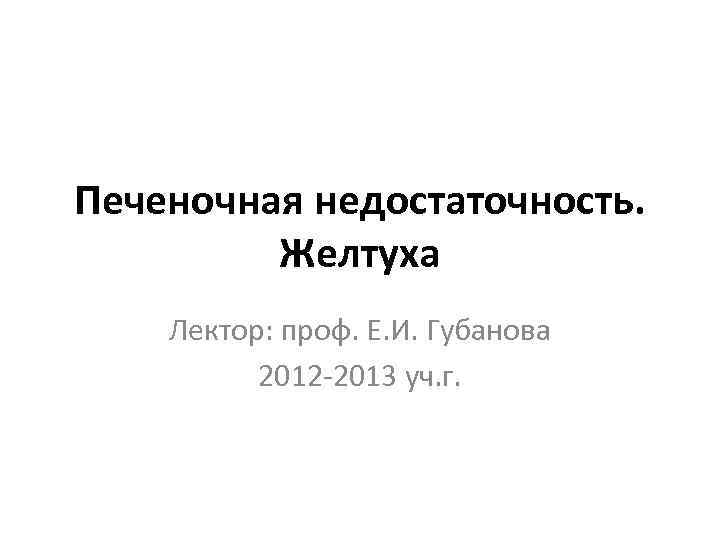 Печеночная недостаточность. Желтуха Лектор: проф. Е. И. Губанова 2012 -2013 уч. г. 