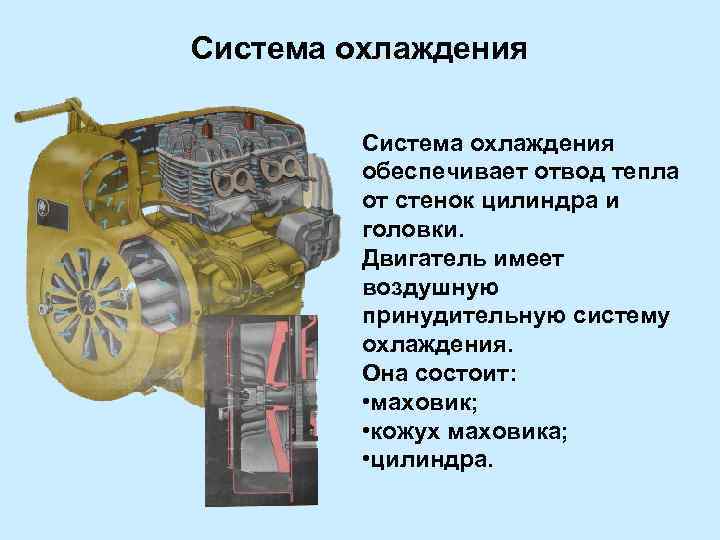 Система охлаждения обеспечивает отвод тепла от стенок цилиндра и головки. Двигатель имеет воздушную принудительную