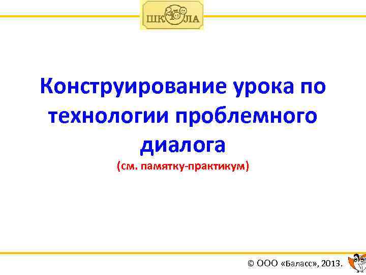 Конструирование урока по технологии проблемного диалога (см. памятку-практикум) © ООО «Баласс» , 2013. 