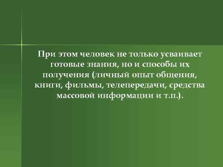 При этом человек не только усваивает готовые знания, но и способы их получения (личный