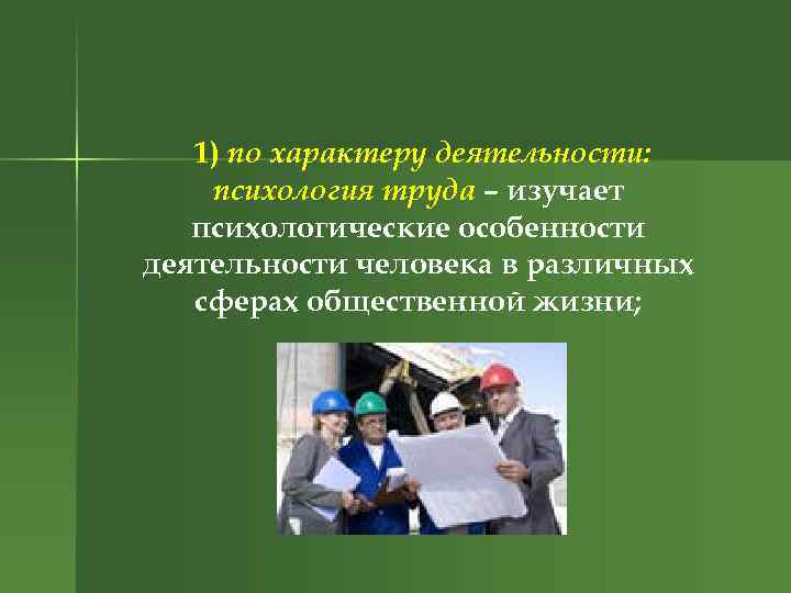 1) по характеру деятельности: психология труда – изучает психологические особенности деятельности человека в различных