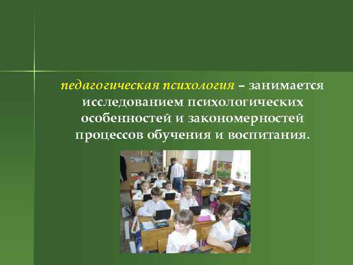 педагогическая психология – занимается исследованием психологических особенностей и закономерностей процессов обучения и воспитания. 