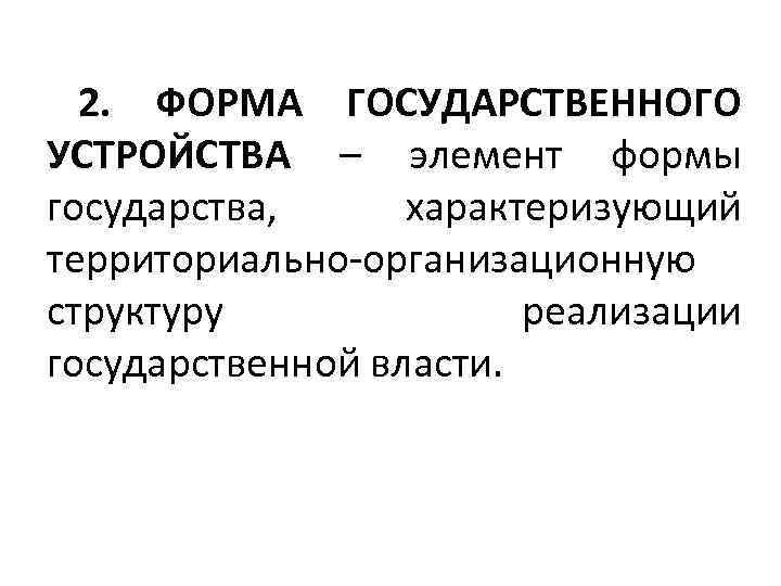 2. ФОРМА ГОСУДАРСТВЕННОГО УСТРОЙСТВА – элемент формы государства, характеризующий территориально-организационную структуру реализации государственной власти.