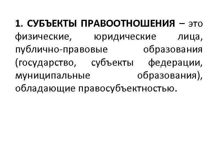 1. СУБЪЕКТЫ ПРАВООТНОШЕНИЯ – это физические, юридические лица, публично-правовые образования (государство, субъекты федерации, муниципальные
