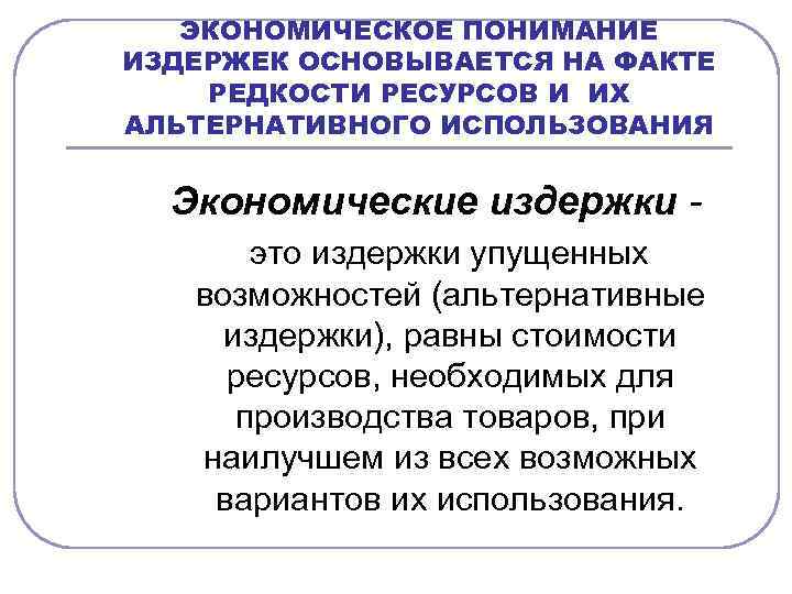 ЭКОНОМИЧЕСКОЕ ПОНИМАНИЕ ИЗДЕРЖЕК ОСНОВЫВАЕТСЯ НА ФАКТЕ РЕДКОСТИ РЕСУРСОВ И ИХ АЛЬТЕРНАТИВНОГО ИСПОЛЬЗОВАНИЯ Экономические издержки