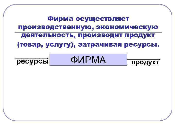 Фирма осуществляет производственную, экономическую деятельность, производит продукт (товар, услугу), затрачивая ресурсы ФИРМА продукт 