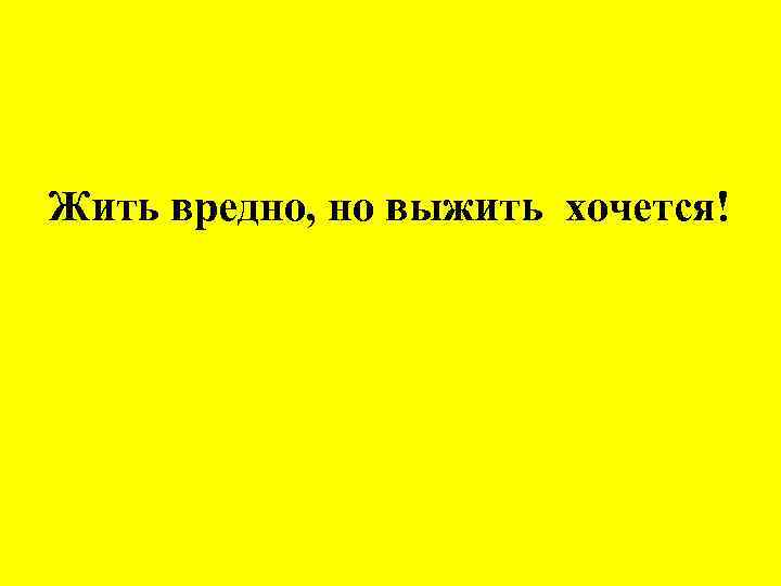 Жить вредно, но выжить хочется! 
