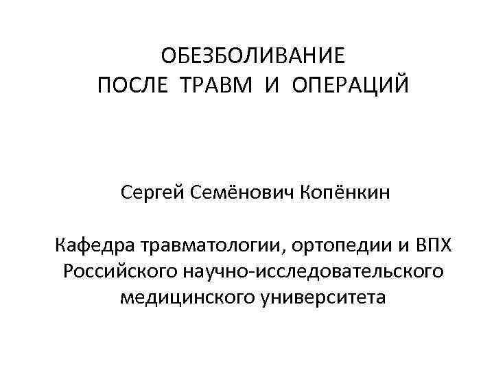 ОБЕЗБОЛИВАНИЕ ПОСЛЕ ТРАВМ И ОПЕРАЦИЙ Сергей Семёнович Копёнкин Кафедра травматологии, ортопедии и ВПХ Российского