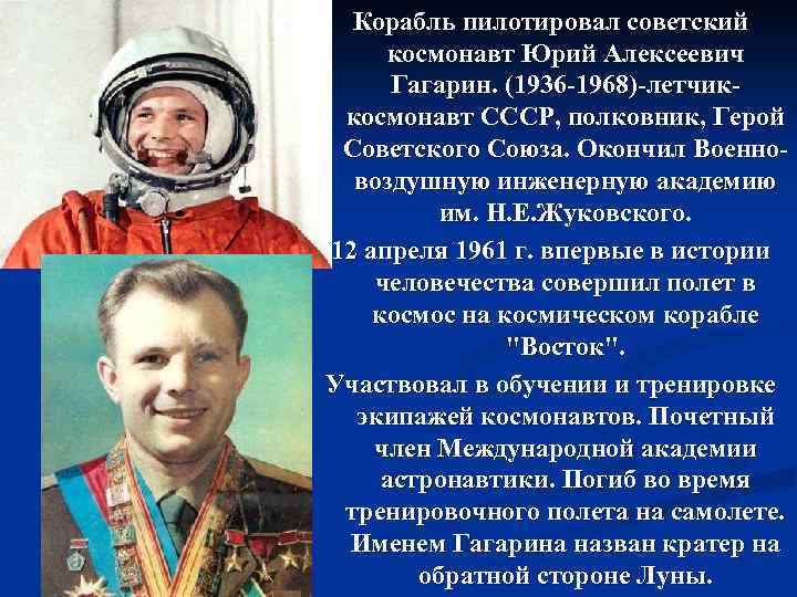 Корабль пилотировал советский космонавт Юрий Алексеевич Гагарин. (1936 -1968)-летчиккосмонавт СССР, полковник, Герой Советского Союза.