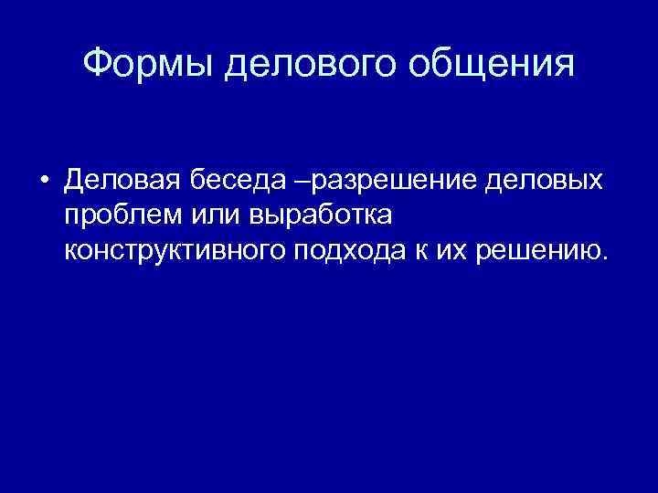 Формы делового общения • Деловая беседа –разрешение деловых проблем или выработка конструктивного подхода к