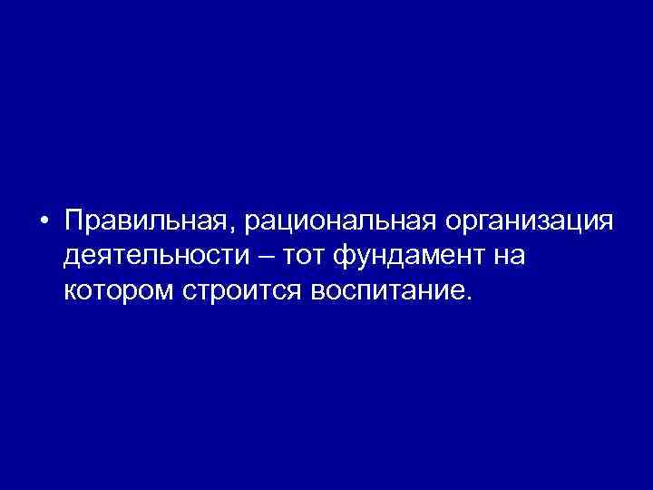  • Правильная, рациональная организация деятельности – тот фундамент на котором строится воспитание. 