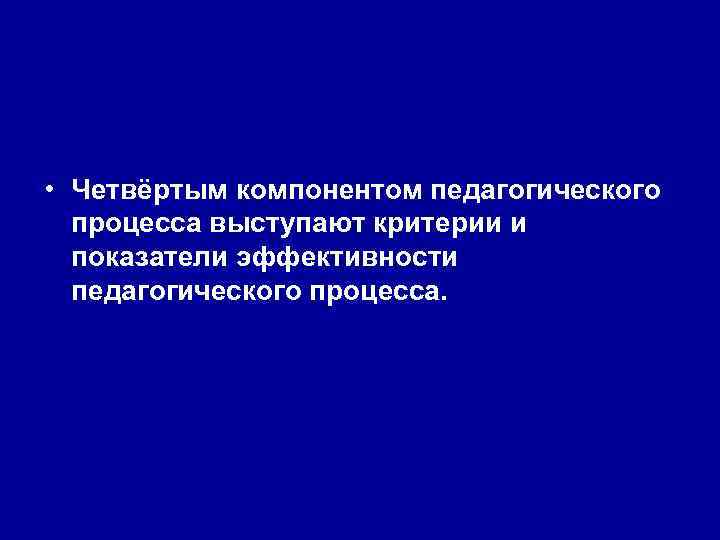  • Четвёртым компонентом педагогического процесса выступают критерии и показатели эффективности педагогического процесса. 