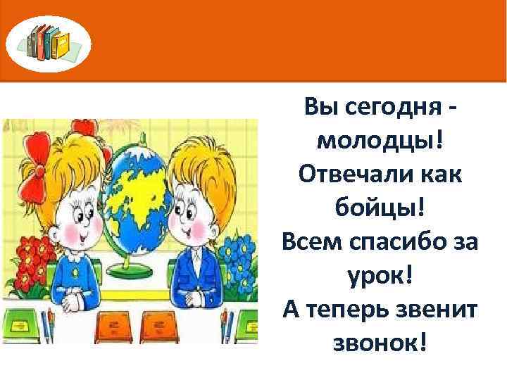 Вы сегодня молодцы! Отвечали как бойцы! Всем спасибо за урок! А теперь звенит звонок!