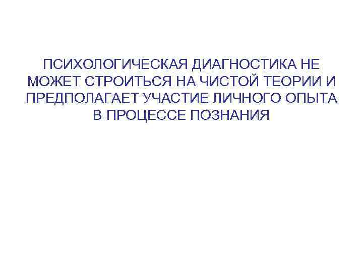  ПСИХОЛОГИЧЕСКАЯ ДИАГНОСТИКА НЕ МОЖЕТ СТРОИТЬСЯ НА ЧИСТОЙ ТЕОРИИ И ПРЕДПОЛАГАЕТ УЧАСТИЕ ЛИЧНОГО ОПЫТА