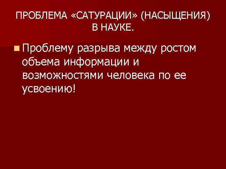 ПРОБЛЕМА «САТУРАЦИИ» (НАСЫЩЕНИЯ) В НАУКЕ. n Проблему разрыва между ростом объема информации и возможностями