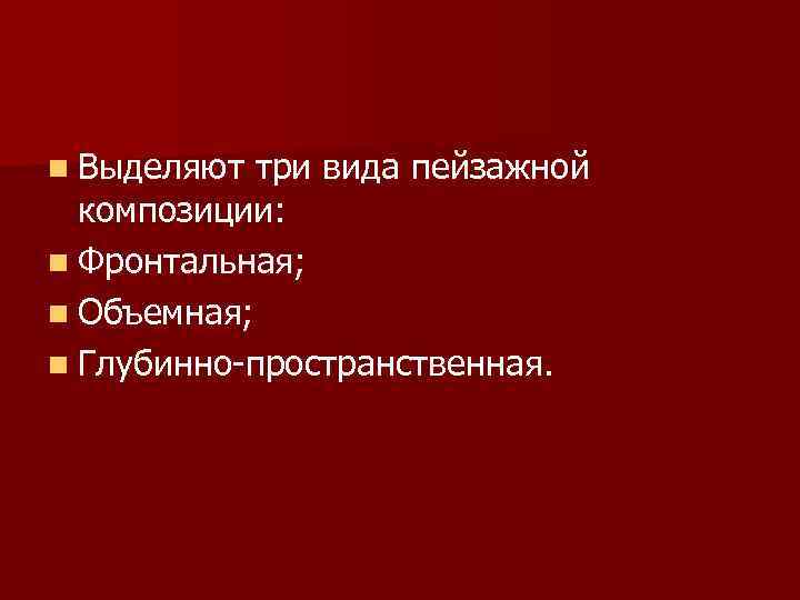 n Выделяют три вида пейзажной композиции: n Фронтальная; n Объемная; n Глубинно-пространственная. 