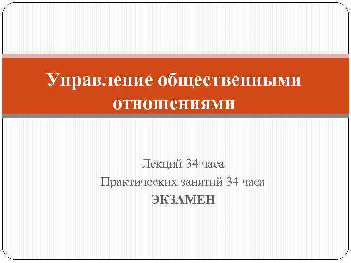 Управление общественными отношениями Лекций 34 часа Практических занятий 34 часа ЭКЗАМЕН 