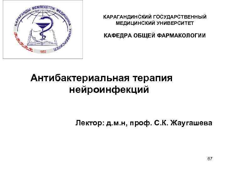 КАРАГАНДИНСКИЙ ГОСУДАРСТВЕННЫЙ МЕДИЦИНСКИЙ УНИВЕРСИТЕТ КАФЕДРА ОБЩЕЙ ФАРМАКОЛОГИИ Антибактериальная терапия нейроинфекций Лектор: д. м. н,