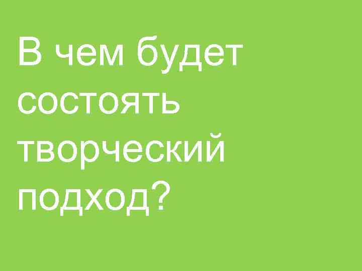 В чем будет состоять творческий подход? 6 