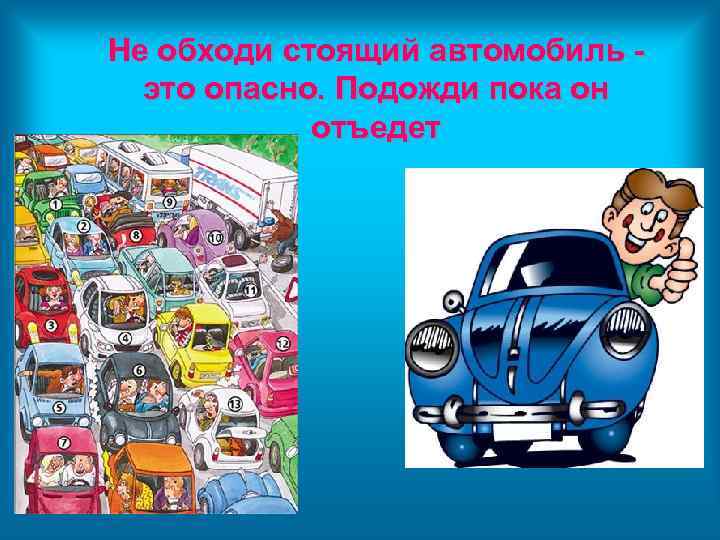 Не обходи стоящий автомобиль это опасно. Подожди пока он отъедет 