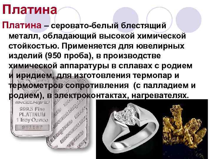 Платина – серовато-белый блестящий металл, обладающий высокой химической стойкостью. Применяется для ювелирных изделий (950