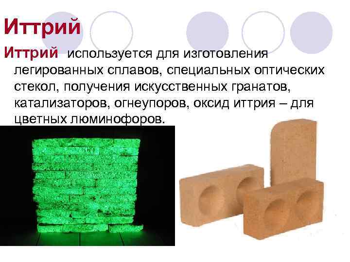 Иттрий используется для изготовления легированных сплавов, специальных оптических стекол, получения искусственных гранатов, катализаторов, огнеупоров,