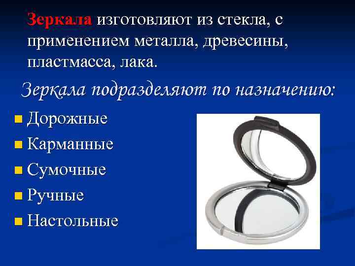 Зеркала изготовляют из стекла, с применением металла, древесины, пластмасса, лака. Зеркала подразделяют по назначению: