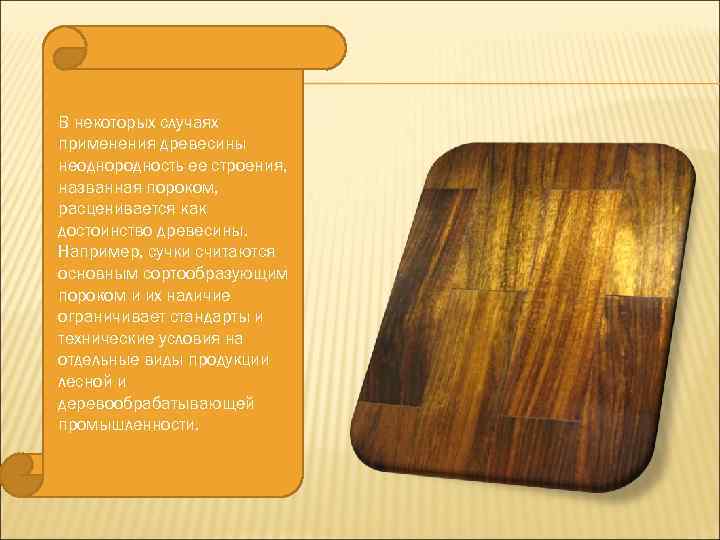 В некоторых случаях применения древесины неоднородность ее строения, названная пороком, расценивается как достоинство древесины.
