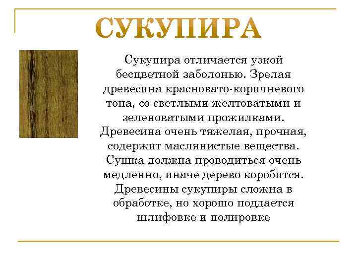 Сукупира отличается узкой бесцветной заболонью. Зрелая древесина красновато-коричневого тона, со светлыми желтоватыми и зеленоватыми