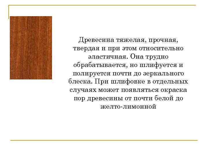 Древесина тяжелая, прочная, твердая и при этом относительно эластичная. Она трудно обрабатывается, но шлифуется