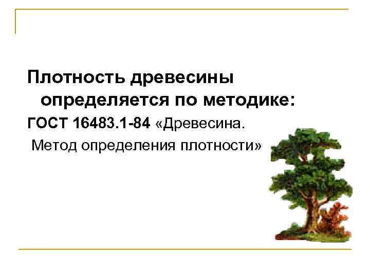 Плотность древесины определяется по методике: ГОСТ 16483. 1 -84 «Древесина. Метод определения плотности» 