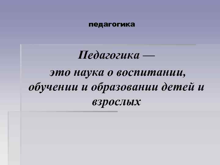 педагогика Педагогика — это наука о воспитании, обучении и образовании детей и взрослых 