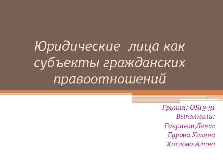 Юридические лица как субъекты гражданских правоотношений Группа: ОБ 13 -31 Выполнили: Гавриков Денис Гурова