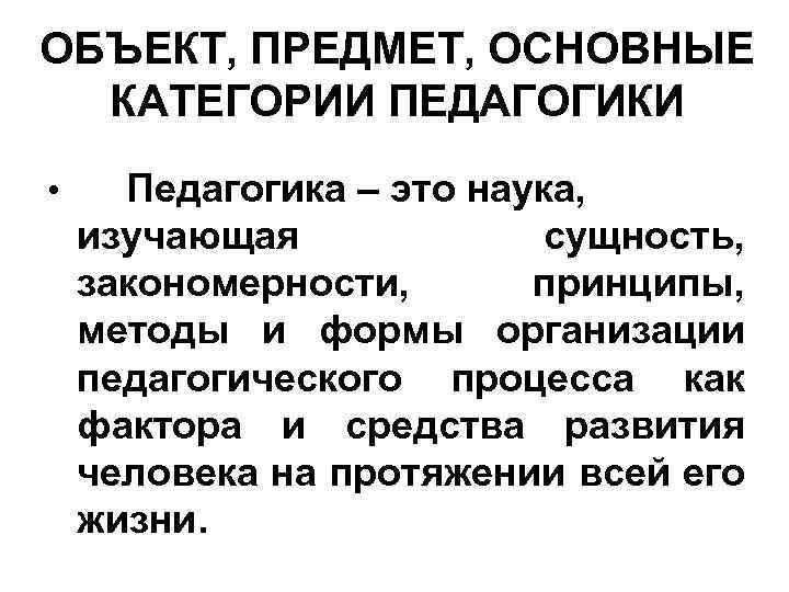 ОБЪЕКТ, ПРЕДМЕТ, ОСНОВНЫЕ КАТЕГОРИИ ПЕДАГОГИКИ • Педагогика – это наука, изучающая сущность, закономерности, принципы,