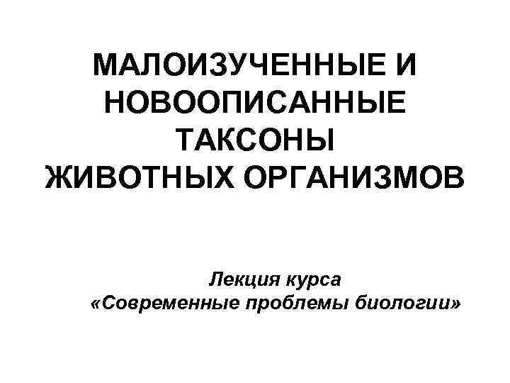 МАЛОИЗУЧЕННЫЕ И НОВООПИСАННЫЕ ТАКСОНЫ ЖИВОТНЫХ ОРГАНИЗМОВ Лекция курса «Современные проблемы биологии» 