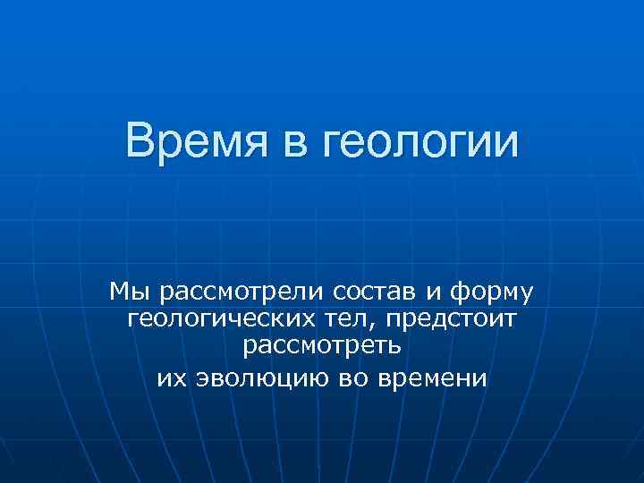 Время в геологии Мы рассмотрели состав и форму геологических тел, предстоит рассмотреть их эволюцию