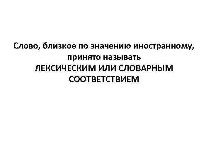 Слово, близкое по значению иностранному, принято называть ЛЕКСИЧЕСКИМ ИЛИ СЛОВАРНЫМ СООТВЕТСТВИЕМ 