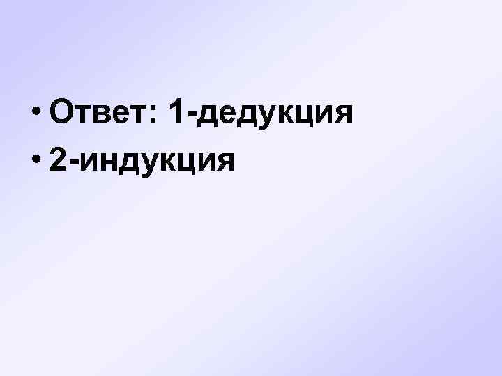  • Ответ: 1 -дедукция • 2 -индукция 